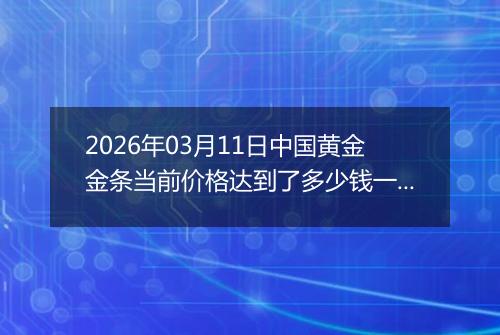 2026年03月11日中国黄金金条当前价格达到了多少钱一克2026年03月11日