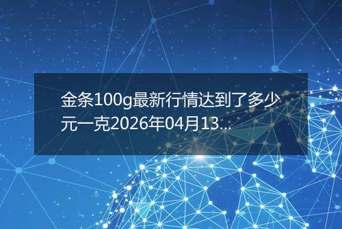 金条100g最新行情达到了多少元一克2026年04月13日