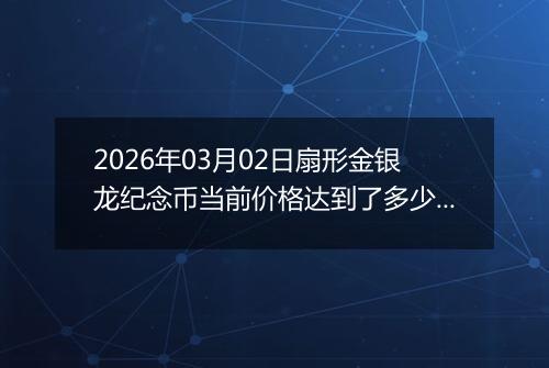 2026年03月02日扇形金银龙纪念币当前价格达到了多少元一个2026年03月02日