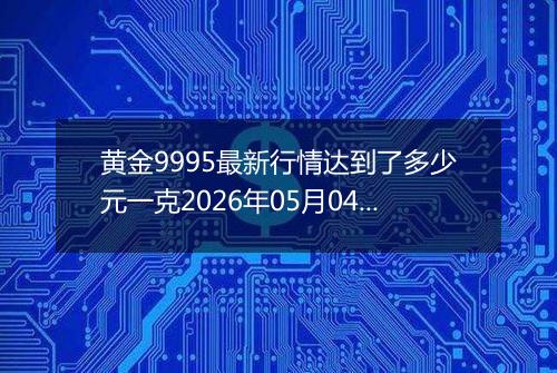 黄金9995最新行情达到了多少元一克2026年05月04日