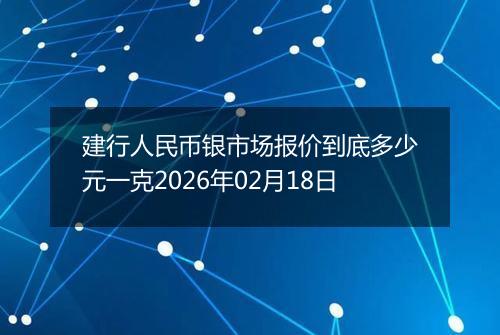 建行人民币银市场报价到底多少元一克2026年02月18日