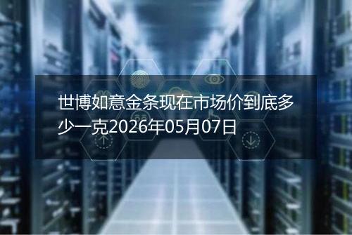 世博如意金条现在市场价到底多少一克2026年05月07日