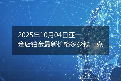 2025年10月04日亚一金店铂金最新价格多少钱一克