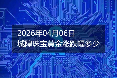 2026年04月06日城隍珠宝黄金涨跌幅多少