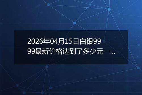 2026年04月15日白银9999最新价格达到了多少元一克