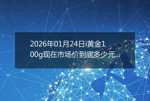 2026年01月24日i黄金100g现在市场价到底多少元一克