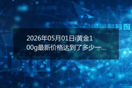 2026年05月01日i黄金100g最新价格达到了多少一克