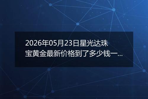 2026年05月23日星光达珠宝黄金最新价格到了多少钱一克