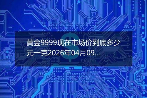 黄金9999现在市场价到底多少元一克2026年04月09日