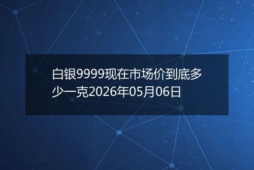 白银9999现在市场价到底多少一克2026年05月06日