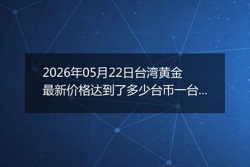 2026年05月22日台湾黄金最新价格达到了多少台币一台两