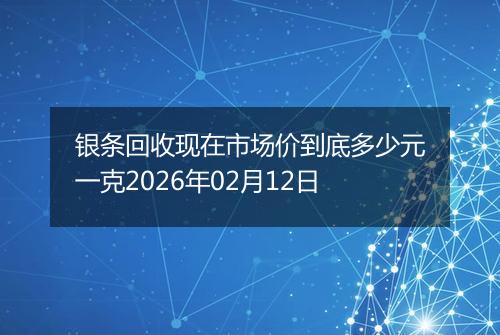 银条回收现在市场价到底多少元一克2026年02月12日