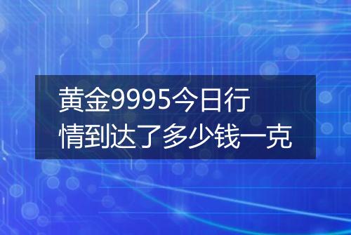 黄金9995今日行情到达了多少钱一克