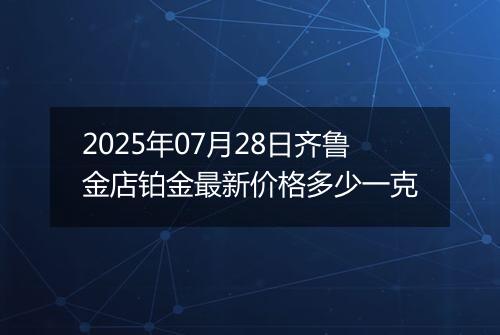 2025年07月28日齐鲁金店铂金最新价格多少一克