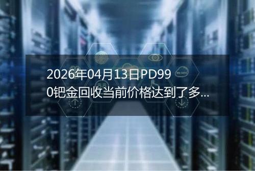 2026年04月13日PD990钯金回收当前价格达到了多少元一克2026年04月13日