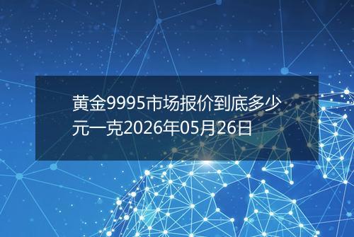 黄金9995市场报价到底多少元一克2026年05月26日