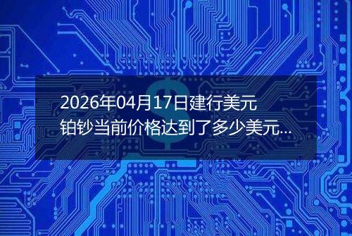 2026年04月17日建行美元铂钞当前价格达到了多少美元一盎司2026年04月17日