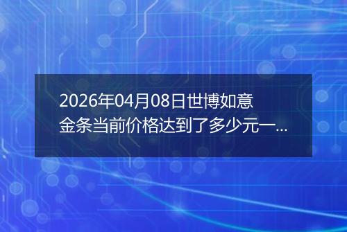 2026年04月08日世博如意金条当前价格达到了多少元一克2026年04月08日