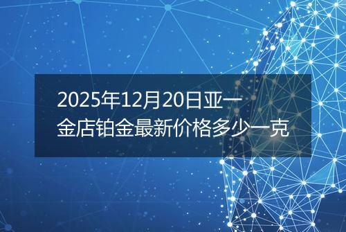 2025年12月20日亚一金店铂金最新价格多少一克