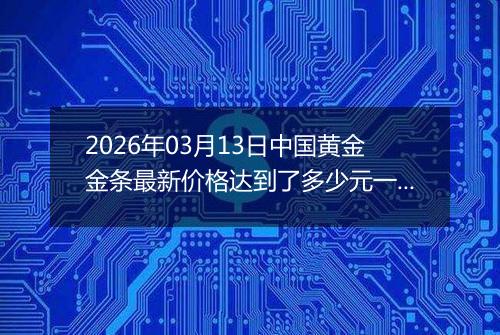 2026年03月13日中国黄金金条最新价格达到了多少元一克