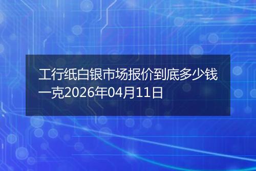 工行纸白银市场报价到底多少钱一克2026年04月11日