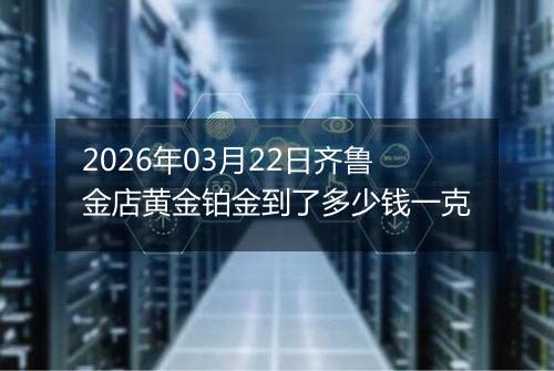 2026年03月22日齐鲁金店黄金铂金到了多少钱一克