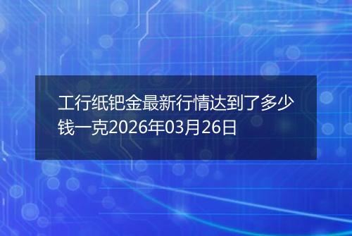 工行纸钯金最新行情达到了多少钱一克2026年03月26日