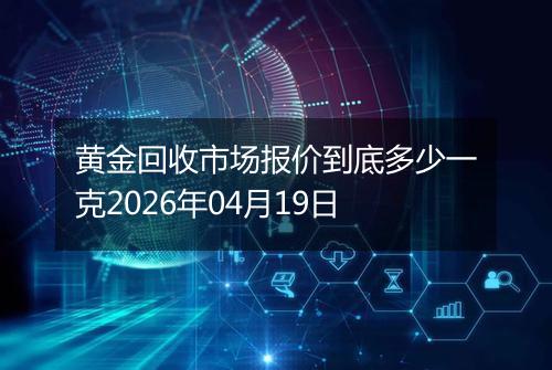黄金回收市场报价到底多少一克2026年04月19日