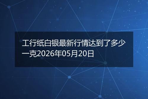 工行纸白银最新行情达到了多少一克2026年05月20日