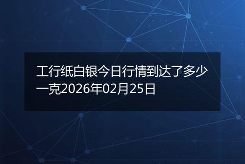 工行纸白银今日行情到达了多少一克2026年02月25日