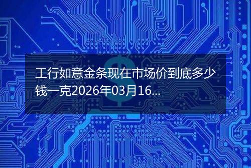 工行如意金条现在市场价到底多少钱一克2026年03月16日