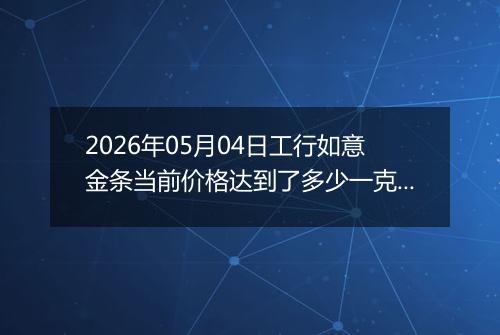 2026年05月04日工行如意金条当前价格达到了多少一克2026年05月04日