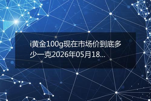 i黄金100g现在市场价到底多少一克2026年05月18日