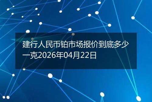 建行人民币铂市场报价到底多少一克2026年04月22日