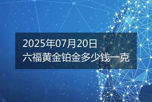 2025年07月20日六福黄金铂金多少钱一克