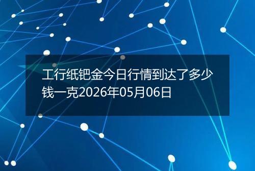 工行纸钯金今日行情到达了多少钱一克2026年05月06日