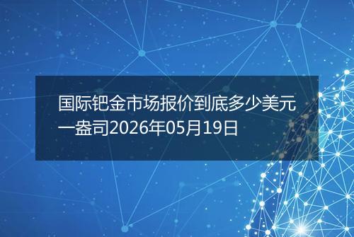 国际钯金市场报价到底多少美元一盎司2026年05月19日
