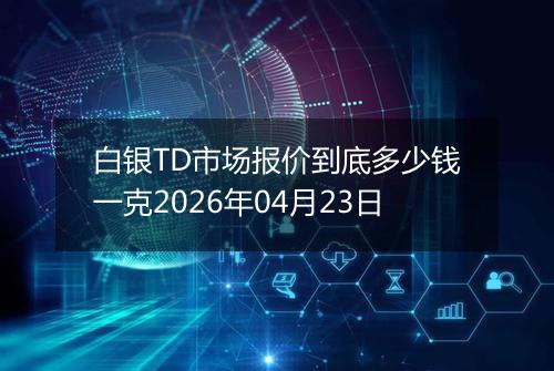 白银TD市场报价到底多少钱一克2026年04月23日