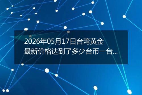 2026年05月17日台湾黄金最新价格达到了多少台币一台两