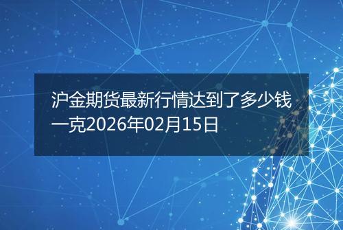 沪金期货最新行情达到了多少钱一克2026年02月15日