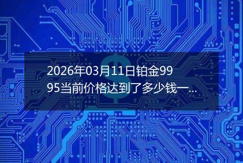 2026年03月11日铂金9995当前价格达到了多少钱一克2026年03月11日