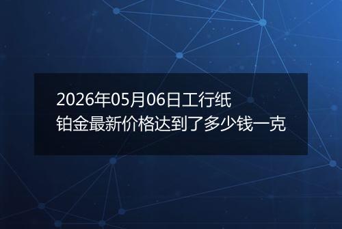 2026年05月06日工行纸铂金最新价格达到了多少钱一克