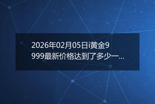 2026年02月05日i黄金9999最新价格达到了多少一克