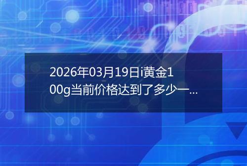 2026年03月19日i黄金100g当前价格达到了多少一克2026年03月19日
