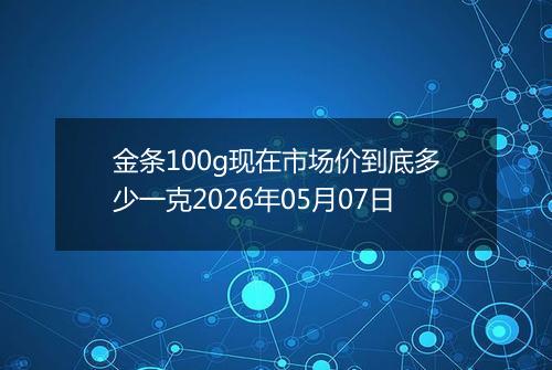 金条100g现在市场价到底多少一克2026年05月07日