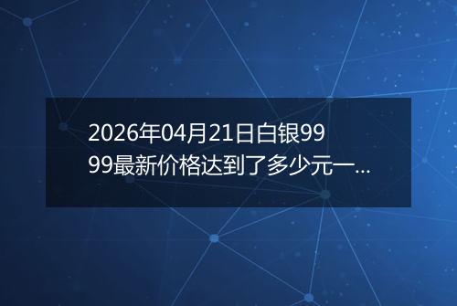 2026年04月21日白银9999最新价格达到了多少元一克
