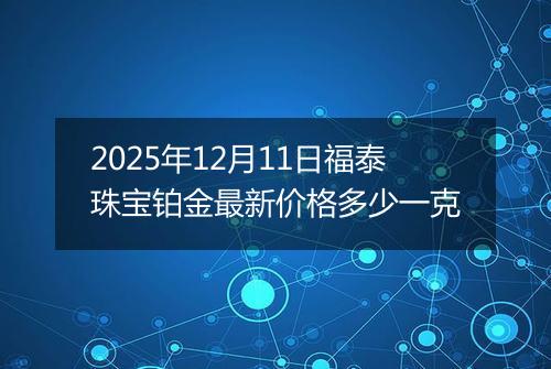 2025年12月11日福泰珠宝铂金最新价格多少一克