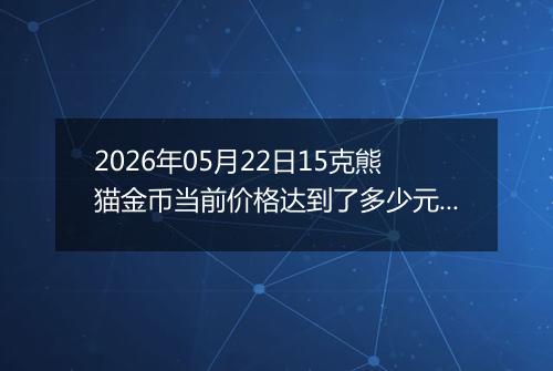 2026年05月22日15克熊猫金币当前价格达到了多少元一个2026年05月22日