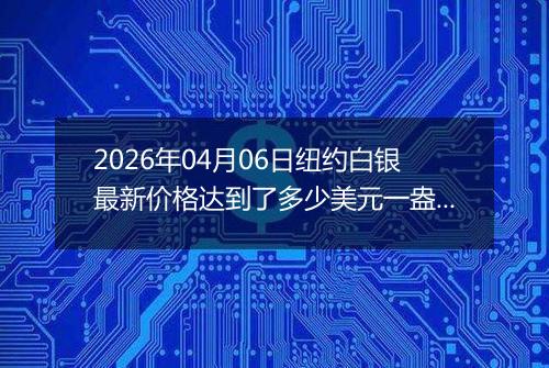 2026年04月06日纽约白银最新价格达到了多少美元一盎司