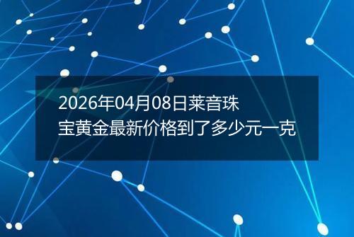 2026年04月08日莱音珠宝黄金最新价格到了多少元一克